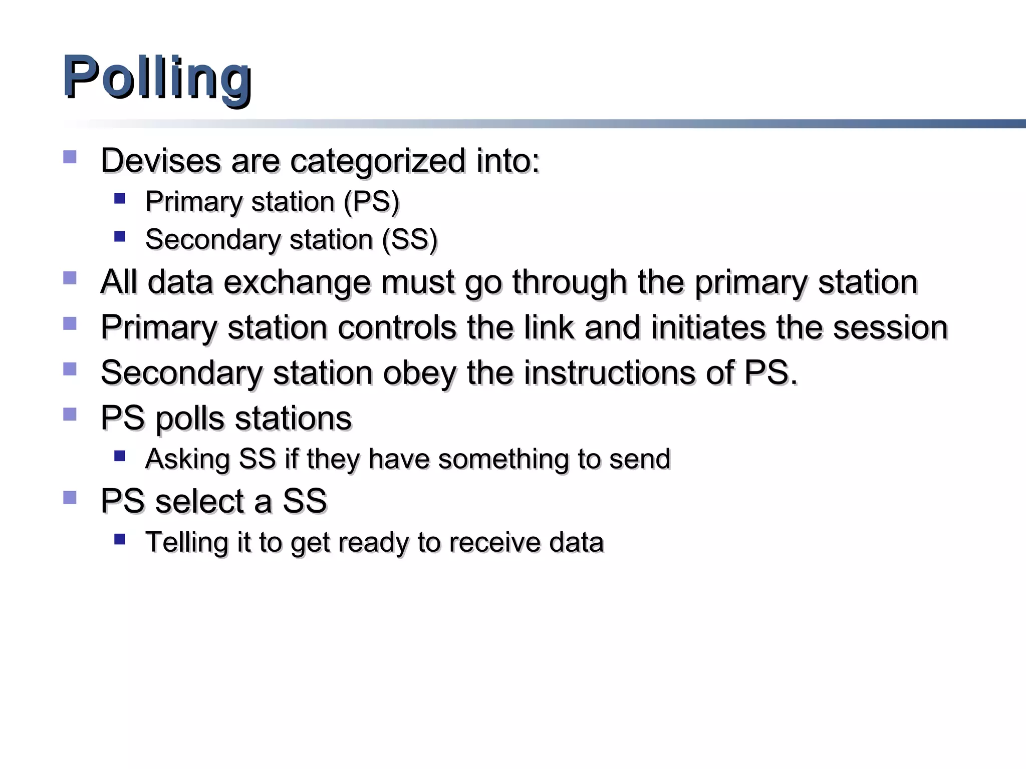 Polling


Devises are categorized into:








All data exchange must go through the primary station
Primary station controls the link and initiates the session
Secondary station obey the instructions of PS.
PS polls stations




Primary station (PS)
Secondary station (SS)

Asking SS if they have something to send

PS select a SS


Telling it to get ready to receive data

 
