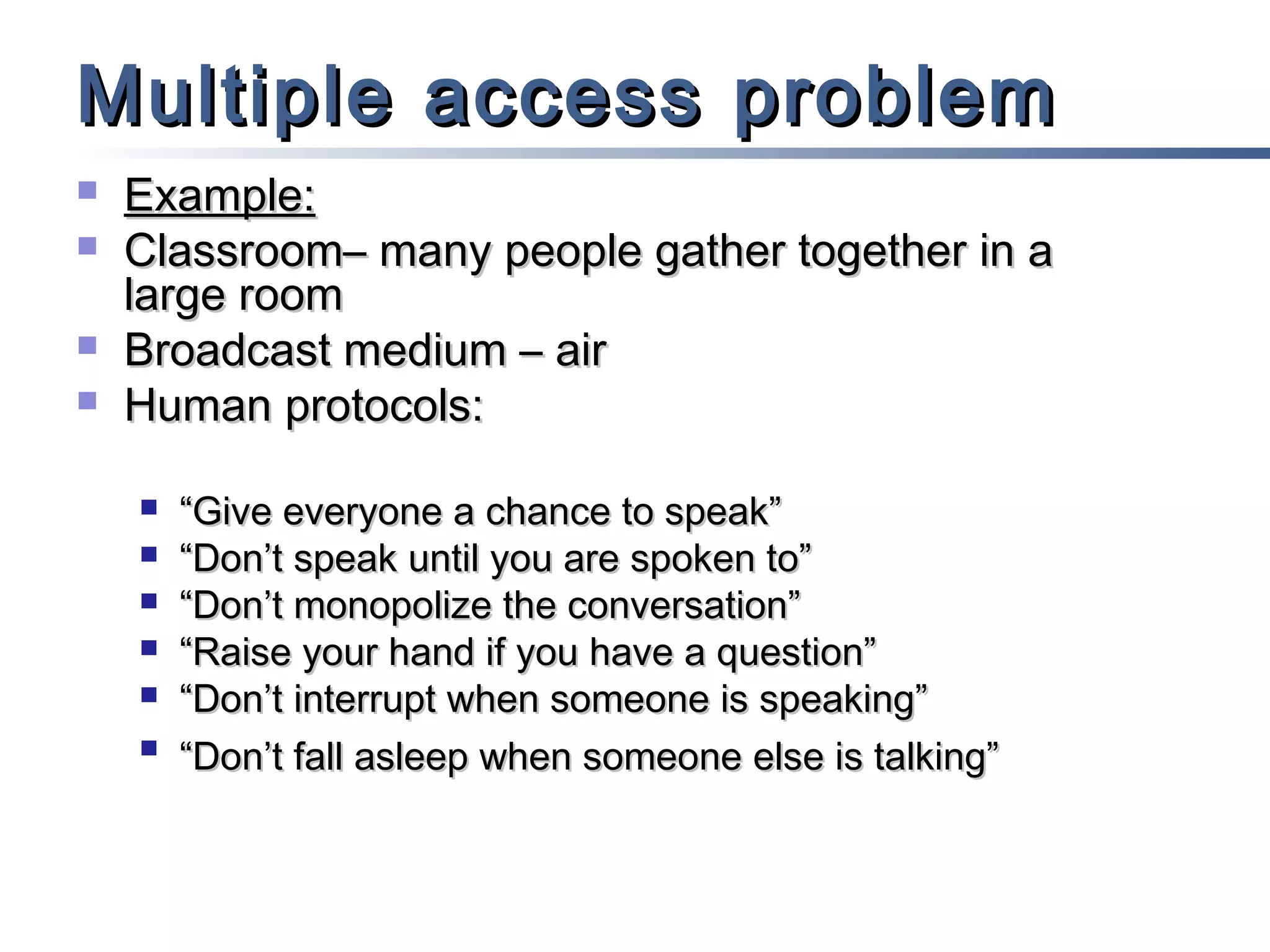 Multiple access problem





Example:
Classroom– many people gather together in a
large room
Broadcast medium – air
Human protocols:







“Give everyone a chance to speak”
“Don’t speak until you are spoken to”
“Don’t monopolize the conversation”
“Raise your hand if you have a question”
“Don’t interrupt when someone is speaking”
“Don’t fall asleep when someone else is talking”

 