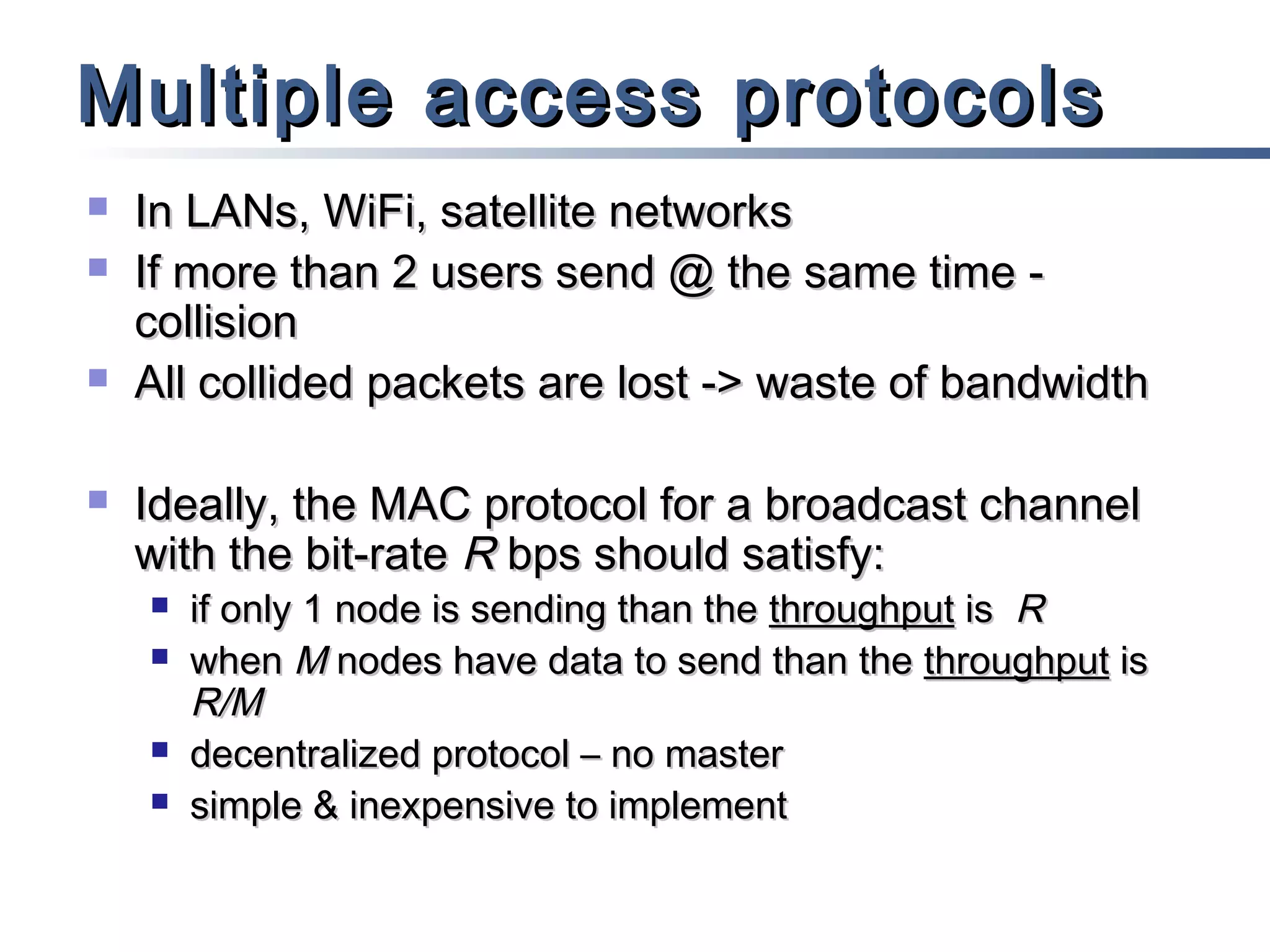 Multiple access protocols







In LANs, WiFi, satellite networks
If more than 2 users send @ the same time collision
All collided packets are lost -> waste of bandwidth
Ideally, the MAC protocol for a broadcast channel
with the bit-rate R bps should satisfy:






if only 1 node is sending than the throughput is R
when M nodes have data to send than the throughput is
R/M
decentralized protocol – no master
simple & inexpensive to implement

 