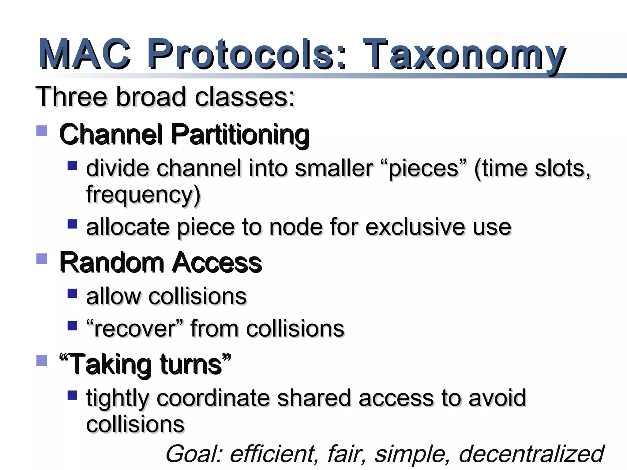 MAC Protocols: Taxonomy

Three broad classes:
 Channel Partitioning






Random Access





divide channel into smaller “pieces” (time slots,
frequency)
allocate piece to node for exclusive use
allow collisions
“recover” from collisions

“Taking turns”


tightly coordinate shared access to avoid
collisions
Goal: efficient, fair, simple, decentralized

 
