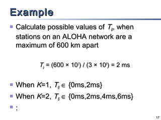 Example


Calculate possible values of TB, when
stations on an ALOHA network are a
maximum of 600 km apart
Tp = (600 × 103) / (3 × 108) = 2 ms



When K=1, TB ∈ {0ms,2ms}



When K=2, TB ∈ {0ms,2ms,4ms,6ms}



:
17

 