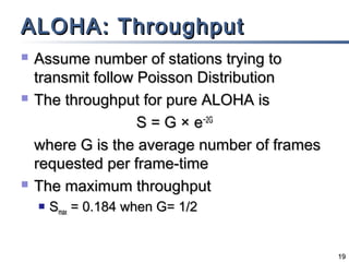 ALOHA: Throughput






Assume number of stations trying to
transmit follow Poisson Distribution
The throughput for pure ALOHA is
S = G × e−2G
where G is the average number of frames
requested per frame-time
The maximum throughput


Smax = 0.184 when G= 1/2

19

 