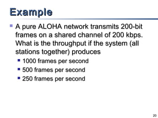 Example


A pure ALOHA network transmits 200-bit
frames on a shared channel of 200 kbps.
What is the throughput if the system (all
stations together) produces




1000 frames per second
500 frames per second
250 frames per second

20

 