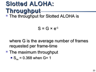 Slotted ALOHA:
Throughput


The throughput for Slotted ALOHA is
S = G × e−G



where G is the average number of frames
requested per frame-time
The maximum throughput


Smax = 0.368 when G= 1
23

 