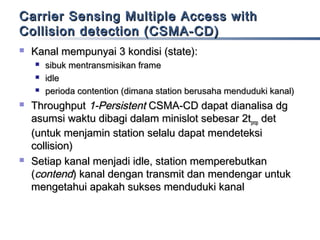 Carrier Sensing Multiple Access with
Collision detection (CSMA-CD)


Kanal mempunyai 3 kondisi (state):








sibuk mentransmisikan frame
idle
perioda contention (dimana station berusaha menduduki kanal)

Throughput 1-Persistent CSMA-CD dapat dianalisa dg
asumsi waktu dibagi dalam minislot sebesar 2tprop det
(untuk menjamin station selalu dapat mendeteksi
collision)
Setiap kanal menjadi idle, station memperebutkan
(contend) kanal dengan transmit dan mendengar untuk
mengetahui apakah sukses menduduki kanal

 