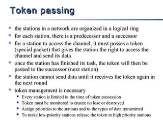 Token passing










the stations in a network are organized in a logical ring
for each station, there is a predecessor and a successor
for a station to access the channel, it must posses a token
(special packet) that gives the station the right to access the
channel and send its data
once the station has finished its task, the token will then be
passed to the successor (next station)
the station cannot send data until it receives the token again in
the next round
token management is necessary





Every station is limited in the time of token possession
Token must be monitored to ensure no lose or destroyed
Assign priorities to the stations and to the types of data transmitted
To make low-priority stations release the token to high priority stations

 