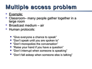 Multiple access problem





Example:
Classroom– many people gather together in a
large room
Broadcast medium – air
Human protocols:







“Give everyone a chance to speak”
“Don’t speak until you are spoken to”
“Don’t monopolize the conversation”
“Raise your hand if you have a question”
“Don’t interrupt when someone is speaking”
“Don’t fall asleep when someone else is talking”

 