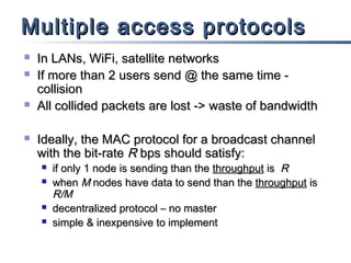 Multiple access protocols







In LANs, WiFi, satellite networks
If more than 2 users send @ the same time collision
All collided packets are lost -> waste of bandwidth
Ideally, the MAC protocol for a broadcast channel
with the bit-rate R bps should satisfy:






if only 1 node is sending than the throughput is R
when M nodes have data to send than the throughput is
R/M
decentralized protocol – no master
simple & inexpensive to implement

 