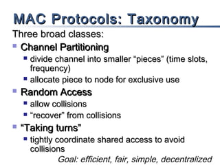MAC Protocols: Taxonomy

Three broad classes:
 Channel Partitioning






Random Access





divide channel into smaller “pieces” (time slots,
frequency)
allocate piece to node for exclusive use
allow collisions
“recover” from collisions

“Taking turns”


tightly coordinate shared access to avoid
collisions
Goal: efficient, fair, simple, decentralized

 