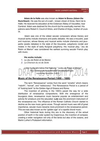 MUSIC LEARNER’S MATERIAL
GRADE 9
Unit 1
M e d i e v a l , R e n a i s s a n c e a n d B a r o q u e M u s i c Page 9
Adam de la Halle was also known as Adam le Bossu (Adam the
Hunchback). He was the son of a well – known citizen of Arras, Henri de la
Halle. He received his education at the Cistercian Abbey of Vaucelles, near
Cambral. Adam was destined for the church but he eventually married. His
patrons were Robert II, Count of Artois, and Charles of Anjou, brother of Louis
IX.
Adam was one of the oldest secular composers whose literary and
musical works include chansons and poetic debates. He was a trouvére, poet
and musician, whose literary and musical works include chansons and jeux-
partis (poetic debates) in the style of the trouveres, polyphonic rondel and
motets in the style of early liturgical polyphony. His musical play, ―Jeu de
Robin et Marion‖ was considered the earliest surviving secular French play
with music.
His works include:
1. Le Jeu de Robin et de Marion
2. La Chanson du roi de Sicile
Listen to the link below that features ― LeJeu de Robin et Marion‖
http://www.youtube.com/watch?v=zHoebp8Vgxs
Last viewed November 7, 2013
Music of the Renaissance Period (1400 – 1600)
The term ―Renaissance‖ comes from the word ―renaitre‖ which means
“rebirth‖, ―revival‖, and ―rediscovery‖. The Renaissance Period is a period of
of ―looking back‖ to the Golden Age of Greece and Rome.
The invention of printing in the 1400’s paved the way for a wide
distribution of renaissance compositions. With the emergence of the
bourgeois class, renaissance music became popular as entertainment and
activity for amateurs and the educated. Lute was the prominent instrument of
the renaissance era. The influence of the Roman Catholic Church started to
decline as the new music genre arose. Though sacred music was still of great
importance, secular music became more prominent in the renaissance period.
This era was also known as the ―golden age‖ of a capella choral music.
Other historical facts during this era is the discovery of the actual
position of earth in the solar system by Copernicus, the invention of compass
creating a wider navigation not only of the lands but also of the oceans, and
Martin Luther’s Protestant reformation.
 