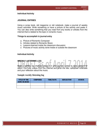MUSIC LEARNER’S MATERIAL
GRADE 9
Unit 3
RO
R O M A N T I C M U S I C Page 93
Individual Activity
JOURNAL ENTRIES
Using a scrap book, old magazine or old notebook, make a journal of weekly
music activities. Write something or have a picture of the activity and paste it.
You can also write something that you read from any books or articles from the
internet that is related to the topic in romantic music.
Things to accomplish in journal entry
a. Picture of Romantic Composer
b. Articles related to Romantic Music
c. Lessons learned inside the classroom discussion
d. Pictures of music activity done inside or outside the classroom
Individual Activity
WEEKLY LISTENING LOG
Make a weekly log chartand place it in your journal. Listen to radio stations or
watch YouTube videos from the internet and write the title, composer time/date
and your reflection about the music
Sample weekly listening log
Title of the
song or music
composer Time/Date reflection source
 