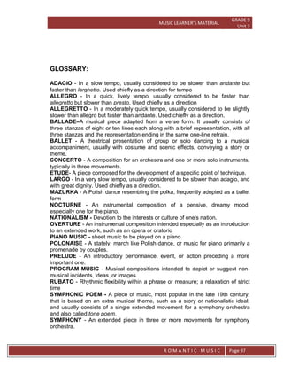 MUSIC LEARNER’S MATERIAL
GRADE 9
Unit 3
RO
R O M A N T I C M U S I C Page 97
GLOSSARY:
ADAGIO - In a slow tempo, usually considered to be slower than andante but
faster than larghetto. Used chiefly as a direction for tempo
ALLEGRO - In a quick, lively tempo, usually considered to be faster than
allegretto but slower than presto. Used chiefly as a direction
ALLEGRETTO - In a moderately quick tempo, usually considered to be slightly
slower than allegro but faster than andante. Used chiefly as a direction.
BALLADE–A musical piece adapted from a verse form. It usually consists of
three stanzas of eight or ten lines each along with a brief representation, with all
three stanzas and the representation ending in the same one-line refrain.
BALLET - A theatrical presentation of group or solo dancing to a musical
accompaniment, usually with costume and scenic effects, conveying a story or
theme.
CONCERTO - A composition for an orchestra and one or more solo instruments,
typically in three movements.
ETUDE- A piece composed for the development of a specific point of technique.
LARGO - In a very slow tempo, usually considered to be slower than adagio, and
with great dignity. Used chiefly as a direction.
MAZURKA - A Polish dance resembling the polka, frequently adopted as a ballet
form
NOCTURNE - An instrumental composition of a pensive, dreamy mood,
especially one for the piano.
NATIONALISM - Devotion to the interests or culture of one's nation.
OVERTURE - An instrumental composition intended especially as an introduction
to an extended work, such as an opera or oratorio
PIANO MUSIC - sheet music to be played on a piano
POLONAISE - A stately, march like Polish dance, or music for piano primarily a
promenade by couples.
PRELUDE - An introductory performance, event, or action preceding a more
important one.
PROGRAM MUSIC - Musical compositions intended to depict or suggest non-
musical incidents, ideas, or images
RUBATO - Rhythmic flexibility within a phrase or measure; a relaxation of strict
time
SYMPHONIC POEM - A piece of music, most popular in the late 19th century,
that is based on an extra musical theme, such as a story or nationalistic ideal,
and usually consists of a single extended movement for a symphony orchestra
and also called tone poem.
SYMPHONY - An extended piece in three or more movements for symphony
orchestra.
 