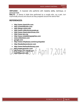 MUSIC LEARNER’S MATERIAL
GRADE 9
Unit 3
RO
R O M A N T I C M U S I C Page 98
VIRTUOSO - A musician who performs with masterly ability, technique, or
personal style
WALTZ - A dance in triple time performed by a couple who, as a pair, turn
rhythmically around and around as they progress around the dance floor
REFERENCES:
 http://www.classicfm.com
 http://chestofbooks.com
 http://blogs.colum.edu
 http://www.collectionscanada.gc.
 http://www.classicalarchives.com
 http://www.rpo.org
 http://www.notablebiographies.com
 www.slideshare.com
 google.com
 http://www.infoplease.com/encyclopedia/
 http://beabetterproducer.com
 http://www.thefreedictionary.com
 http://www.youtube.com/
 http://www.p12.nysed.gov
 www.liliypond.com
 