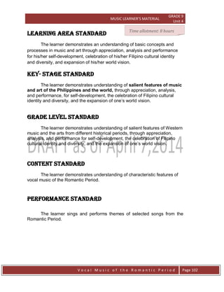MUSIC LEARNER’S MATERIAL
GRADE 9
Unit 4
V o c a l M u s i c o f t h e R o m a n t i c P e r i o d Page 102
LEARNING AREA STANDARD
The learner demonstrates an understanding of basic concepts and
processes in music and art through appreciation, analysis and performance
for his/her self-development, celebration of his/her Filipino cultural identity
and diversity, and expansion of his/her world vision.
Key- stage STANDARD
The learner demonstrates understanding of salient features of music
and art of the Philippines and the world, through appreciation, analysis,
and performance, for self-development, the celebration of Filipino cultural
identity and diversity, and the expansion of one‟s world vision.
grade level STANDARD
The learner demonstrates understanding of salient features of Western
music and the arts from different historical periods, through appreciation,
analysis, and performance for self-development, the celebration of Filipino
cultural identity and diversity, and the expansion of one‟s world vision.
CONTENT STANDARD
The learner demonstrates understanding of characteristic features of
vocal music of the Romantic Period.
PERFORMANCE STANDARD
The learner sings and performs themes of selected songs from the
Romantic Period.
Time allotment: 8 hours
 