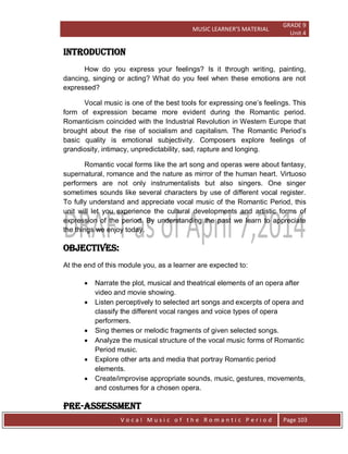 MUSIC LEARNER’S MATERIAL
GRADE 9
Unit 4
V o c a l M u s i c o f t h e R o m a n t i c P e r i o d Page 103
Introduction
How do you express your feelings? Is it through writing, painting,
dancing, singing or acting? What do you feel when these emotions are not
expressed?
Vocal music is one of the best tools for expressing one‟s feelings. This
form of expression became more evident during the Romantic period.
Romanticism coincided with the Industrial Revolution in Western Europe that
brought about the rise of socialism and capitalism. The Romantic Period‟s
basic quality is emotional subjectivity. Composers explore feelings of
grandiosity, intimacy, unpredictability, sad, rapture and longing.
Romantic vocal forms like the art song and operas were about fantasy,
supernatural, romance and the nature as mirror of the human heart. Virtuoso
performers are not only instrumentalists but also singers. One singer
sometimes sounds like several characters by use of different vocal register.
To fully understand and appreciate vocal music of the Romantic Period, this
unit will let you experience the cultural developments and artistic forms of
expression of the period. By understanding the past we learn to appreciate
the things we enjoy today.
Objectives:
At the end of this module you, as a learner are expected to:
 Narrate the plot, musical and theatrical elements of an opera after
video and movie showing.
 Listen perceptively to selected art songs and excerpts of opera and
classify the different vocal ranges and voice types of opera
performers.
 Sing themes or melodic fragments of given selected songs.
 Analyze the musical structure of the vocal music forms of Romantic
Period music.
 Explore other arts and media that portray Romantic period
elements.
 Create/improvise appropriate sounds, music, gestures, movements,
and costumes for a chosen opera.
Pre-Assessment
 