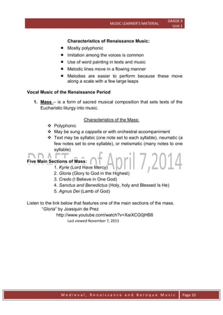 MUSIC LEARNER’S MATERIAL
GRADE 9
Unit 1
M e d i e v a l , R e n a i s s a n c e a n d B a r o q u e M u s i c Page 10
Characteristics of Renaissance Music:
 Mostly polyphonic
 Imitation among the voices is common
 Use of word painting in texts and music
 Melodic lines move in a flowing manner
 Melodies are easier to perform because these move
along a scale with a few large leaps
Vocal Music of the Renaissance Period
1. Mass – is a form of sacred musical composition that sets texts of the
Eucharistic liturgy into music.
Characteristics of the Mass:
 Polyphonic
 May be sung a cappella or with orchestral accompaniment
 Text may be syllabic (one note set to each syllable), neumatic (a
few notes set to one syllable), or melismatic (many notes to one
syllable)
Five Main Sections of Mass:
1. Kyrie (Lord Have Mercy)
2. Gloria (Glory to God in the Highest)
3. Credo (I Believe in One God)
4. Sanctus and Benedictus (Holy, holy and Blessed Is He)
5. Agnus Dei (Lamb of God)
Listen to the link below that features one of the main sections of the mass.
―Gloria‖ by Joasquin de Prez
http://www.youtube.com/watch?v=XaiXCG0jHB8
Last viewed November 7, 2013
 