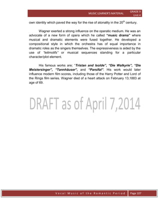 MUSIC LEARNER’S MATERIAL
GRADE 9
Unit 4
V o c a l M u s i c o f t h e R o m a n t i c P e r i o d Page 107
own identity which paved the way for the rise of atonality in the 20th
century.
Wagner exerted a strong influence on the operatic medium. He was an
advocate of a new form of opera which he called “music drama” where
musical and dramatic elements were fused together. He developed a
compositional style in which the orchestra has of equal importance in
dramatic roles as the singers themselves. The expressiveness is aided by the
use of “leitmotifs” or musical sequences standing for a particular
character/plot element.
His famous works are; “Tristan and Isolde”, “Die Walkyrie”, “Die
Meistersinger”, “Tannhäuser”, and “Parsifal”. His work would later
influence modern film scores, including those of the Harry Potter and Lord of
the Rings film series. Wagner died of a heart attack on February 13,1883 at
age of 69.
 