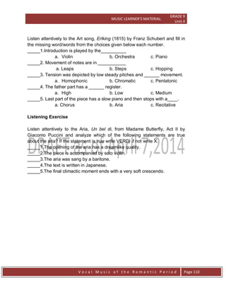 MUSIC LEARNER’S MATERIAL
GRADE 9
Unit 4
V o c a l M u s i c o f t h e R o m a n t i c P e r i o d Page 110
Listen attentively to the Art song, Erlking (1815) by Franz Schubert and fill in
the missing word/words from the choices given below each number.
_____1.Introduction is played by the__________
a. Violin b. Orchestra c. Piano
_____2. Movement of notes are in ___________
a. Leaps b. Steps c. Hopping
_____3. Tension was depicted by low steady pitches and ______ movement.
a. Homophonic b. Chromatic c. Pentatonic
_____4. The father part has a ______ register.
a. High b. Low c. Medium
_____5. Last part of the piece has a slow piano and then stops with a____.
a. Chorus b. Aria c. Recitative
Listening Exercise
Listen attentively to the Aria, Un bel di, from Madame Butterfly, Act II by
Giacomo Puccini and analyze which of the following statements are true
about the aria? If the statement is true write VERDI if not write X.
_____1.The opening of the aria has a dreamlike quality.
_____2.The piece is accompanied by solo violin.
_____3.The aria was sang by a baritone.
_____4.The text is written in Japanese.
_____5.The final climactic moment ends with a very soft crescendo.
 