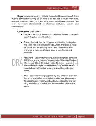 MUSIC LEARNER’S MATERIAL
GRADE 9
Unit 4
V o c a l M u s i c o f t h e R o m a n t i c P e r i o d Page 112
Opera became increasingly popular during the Romantic period. It is a
musical composition having all or most of its text set to music with arias,
recitative, choruses, duets, trios, etc. sung to orchestral accompaniment. The
opera is usually characterized by elaborate costumes, scenery and
choreography.
Components of an Opera:
 Libretto - the text of an opera. Librettist and the composer work
closely together to tell the story.
 Score - the book that the composer and librettist put together.
The score has all the musical notes, words and ideas to help
the performers tell the story. Often, there are operas with
overtures, preludes, prologues, several acts, finales and
postludes.
 Recitative - Declamatory singing, used in the prose parts and
dialogue of opera. Different roles in operas are created taking
into account different types of voices. Each role requires a
different type of singer, not only able to sing a given vocal
range but also with certain voice characteristics, color and
power.
 Aria – an air or solo singing part sung by a principal character.
This song is what the public will remember best when leaving
the opera house. Properly and well sung, a beautiful aria can
bring an audience to its feet and decide the fate of an entire
opera.
 