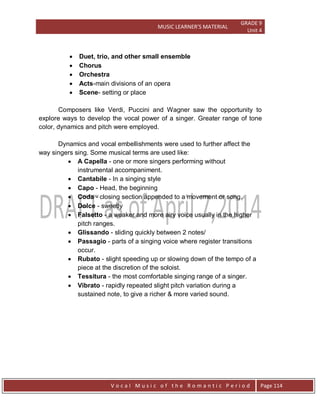MUSIC LEARNER’S MATERIAL
GRADE 9
Unit 4
V o c a l M u s i c o f t h e R o m a n t i c P e r i o d Page 114
 Duet, trio, and other small ensemble
 Chorus
 Orchestra
 Acts-main divisions of an opera
 Scene- setting or place
Composers like Verdi, Puccini and Wagner saw the opportunity to
explore ways to develop the vocal power of a singer. Greater range of tone
color, dynamics and pitch were employed.
Dynamics and vocal embellishments were used to further affect the
way singers sing. Some musical terms are used like:
 A Capella - one or more singers performing without
instrumental accompaniment.
 Cantabile - In a singing style
 Capo - Head, the beginning
 Coda - closing section appended to a movement or song.
 Dolce - sweetly
 Falsetto - a weaker and more airy voice usually in the higher
pitch ranges.
 Glissando - sliding quickly between 2 notes/
 Passagio - parts of a singing voice where register transitions
occur.
 Rubato - slight speeding up or slowing down of the tempo of a
piece at the discretion of the soloist.
 Tessitura - the most comfortable singing range of a singer.
 Vibrato - rapidly repeated slight pitch variation during a
sustained note, to give a richer & more varied sound.
 
