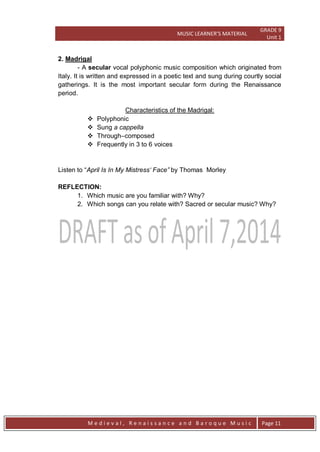 MUSIC LEARNER’S MATERIAL
GRADE 9
Unit 1
M e d i e v a l , R e n a i s s a n c e a n d B a r o q u e M u s i c Page 11
2. Madrigal
- A secular vocal polyphonic music composition which originated from
Italy. It is written and expressed in a poetic text and sung during courtly social
gatherings. It is the most important secular form during the Renaissance
period.
Characteristics of the Madrigal:
 Polyphonic
 Sung a cappella
 Through–composed
 Frequently in 3 to 6 voices
Listen to ―April Is In My Mistress„ Face” by Thomas Morley
REFLECTION:
1. Which music are you familiar with? Why?
2. Which songs can you relate with? Sacred or secular music? Why?
 