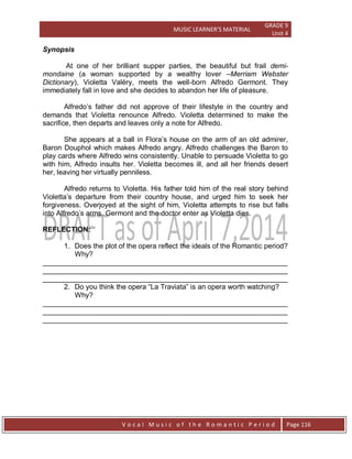 MUSIC LEARNER’S MATERIAL
GRADE 9
Unit 4
V o c a l M u s i c o f t h e R o m a n t i c P e r i o d Page 116
Synopsis
At one of her brilliant supper parties, the beautiful but frail demi-
mondaine (a woman supported by a wealthy lover –Merriam Webster
Dictionary), Violetta Valéry, meets the well-born Alfredo Germont. They
immediately fall in love and she decides to abandon her life of pleasure.
Alfredo‟s father did not approve of their lifestyle in the country and
demands that Violetta renounce Alfredo. Violetta determined to make the
sacrifice, then departs and leaves only a note for Alfredo.
She appears at a ball in Flora‟s house on the arm of an old admirer,
Baron Douphol which makes Alfredo angry. Alfredo challenges the Baron to
play cards where Alfredo wins consistently. Unable to persuade Violetta to go
with him, Alfredo insults her. Violetta becomes ill, and all her friends desert
her, leaving her virtually penniless.
Alfredo returns to Violetta. His father told him of the real story behind
Violetta‟s departure from their country house, and urged him to seek her
forgiveness. Overjoyed at the sight of him, Violetta attempts to rise but falls
into Alfredo‟s arms. Germont and the doctor enter as Violetta dies.
REFLECTION:
1. Does the plot of the opera reflect the ideals of the Romantic period?
Why?
______________________________________________________________
______________________________________________________________
______________________________________________________________
2. Do you think the opera “La Traviata” is an opera worth watching?
Why?
______________________________________________________________
______________________________________________________________
______________________________________________________________
 