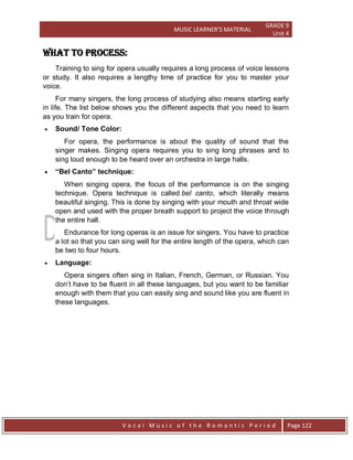 MUSIC LEARNER’S MATERIAL
GRADE 9
Unit 4
V o c a l M u s i c o f t h e R o m a n t i c P e r i o d Page 122
WHAT TO process:
Training to sing for opera usually requires a long process of voice lessons
or study. It also requires a lengthy time of practice for you to master your
voice.
For many singers, the long process of studying also means starting early
in life. The list below shows you the different aspects that you need to learn
as you train for opera.
 Sound/ Tone Color:
For opera, the performance is about the quality of sound that the
singer makes. Singing opera requires you to sing long phrases and to
sing loud enough to be heard over an orchestra in large halls.
 “Bel Canto” technique:
When singing opera, the focus of the performance is on the singing
technique. Opera technique is called bel canto, which literally means
beautiful singing. This is done by singing with your mouth and throat wide
open and used with the proper breath support to project the voice through
the entire hall.
Endurance for long operas is an issue for singers. You have to practice
a lot so that you can sing well for the entire length of the opera, which can
be two to four hours.
 Language:
Opera singers often sing in Italian, French, German, or Russian. You
don‟t have to be fluent in all these languages, but you want to be familiar
enough with them that you can easily sing and sound like you are fluent in
these languages.
 