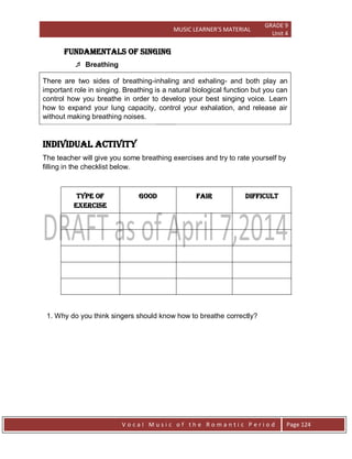 MUSIC LEARNER’S MATERIAL
GRADE 9
Unit 4
V o c a l M u s i c o f t h e R o m a n t i c P e r i o d Page 124
Fundamentals of Singing
 Breathing
There are two sides of breathing-inhaling and exhaling- and both play an
important role in singing. Breathing is a natural biological function but you can
control how you breathe in order to develop your best singing voice. Learn
how to expand your lung capacity, control your exhalation, and release air
without making breathing noises.
Individual Activity
The teacher will give you some breathing exercises and try to rate yourself by
filling in the checklist below.
TYPE OF
EXERCISE
GOOD FAIR DIFFICULT
1. Why do you think singers should know how to breathe correctly?
 