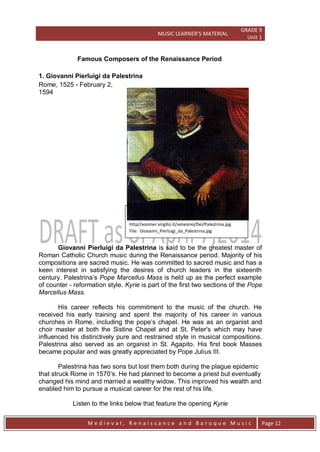 MUSIC LEARNER’S MATERIAL
GRADE 9
Unit 1
M e d i e v a l , R e n a i s s a n c e a n d B a r o q u e M u s i c Page 12
Famous Composers of the Renaissance Period
1. Giovanni Pierluigi da Palestrina
Rome, 1525 - February 2,
1594
Giovanni Pierluigi da Palestrina is said to be the greatest master of
Roman Catholic Church music during the Renaissance period. Majority of his
compositions are sacred music. He was committed to sacred music and has a
keen interest in satisfying the desires of church leaders in the sixteenth
century. Palestrina’s Pope Marcellus Mass is held up as the perfect example
of counter - reformation style. Kyrie is part of the first two sections of the Pope
Marcellus Mass.
His career reflects his commitment to the music of the church. He
received his early training and spent the majority of his career in various
churches in Rome, including the pope’s chapel. He was as an organist and
choir master at both the Sistine Chapel and at St. Peter's which may have
influenced his distinctively pure and restrained style in musical compositions.
Palestrina also served as an organist in St. Agapito. His first book Masses
became popular and was greatly appreciated by Pope Julius III.
Palestrina has two sons but lost them both during the plague epidemic
that struck Rome in 1570’s. He had planned to become a priest but eventually
changed his mind and married a wealthy widow. This improved his wealth and
enabled him to pursue a musical career for the rest of his life.
Listen to the links below that feature the opening Kyrie
Giovanni Pierluigi da Palestrina
Source:
http//xoomer.virgilio.it/senesino/Dei/Palestrina.jpg
File: Giovanni_Pierluigi_da_Palestrina.jpg
 