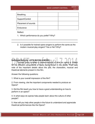 MUSIC LEARNER’S MATERIAL
GRADE 9
Unit 4
V o c a l M u s i c o f t h e R o m a n t i c P e r i o d Page 128
Breathing
Support/Control
Placement of sounds
Endurance
Reflect:
1. Which performance do you prefer? Why?
______________________________________________________________
______________________________________________________________
2. Is it possible for trained opera singers to perform the same as the
modern musical play singers? Yes or No? Why?
______________________________________________________________
______________________________________________________________
Individual Activity: LET’S WATCH A MOVIE!
You are going to watch a modern version of what an opera is. Watch
for the different components of opera being shown in the movie. Then take
note of the important details about the plot, the characters, musical and
theatrical elements present in the film.
Answer the following questions:
1. What is your overall impression of the film?
2. From viewing, cite the important components needed to produce an
Opera?
3. Did the film teach you how to have a good understanding on how to
perform in an opera?
4. In what ways do operas help people learn about the culture of other
people?
5. How will you help other people in the future to understand and appreciate
theatrical performances like the Opera?
 