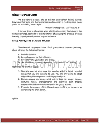 MUSIC LEARNER’S MATERIAL
GRADE 9
Unit 4
V o c a l M u s i c o f t h e R o m a n t i c P e r i o d Page 130
WHAT TO PERFORM?
“All the world's a stage, and all the men and women merely players:
they have their exits and their entrances; and one man in his time plays many
parts, his acts being seven ages.”
- William Shakespeare, “As You Like It”
It is your time to showcase your talent just as many had done in the
Romantic Period. Remember the importance of applying the creative process
in every project you will present to your audience.
Group Activity: THE STAGE IS YOURS!
The class will be grouped into 4. Each group should create a plot/story
about either of the following themes:
A. Love for country
B. Love of parents for their children.
C. Love story of a young boy and a lady.
D. Social relevant issues ( i.e poverty, OFW and natural calamity)
Procedure for the final output:
1. Submit a copy of your story line together with the list of recorded
songs that you are planning to use. You are only going to adapt
original Pilipino songs without changing the lyrics.
2. Decide among yourselves what task to take on; singer, dancer,
costume maker, choreographer and technical staff. Display
cooperation and active involvement in the group activity.
3. Evaluate the success of the different aspects of the performance by
completing the chart below.
qyldtw
 