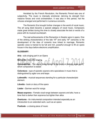 MUSIC LEARNER’S MATERIAL
GRADE 9
Unit 4
V o c a l M u s i c o f t h e R o m a n t i c P e r i o d Page 133
Heralded by the French Revolution, the Romantic Period was one of
subjectivity. The music is intensely emotional, deriving its strength from
massive forces and vivid orchestration. It was also in this period, hat the
virtuoso emerged and performed in numerous concerts.
The Romantic Era brought further changes in the world of vocal music.
The art song (lied) became a special category of vocal music. Composers
made great strides during this time to closely associate the text or words of a
piece with its musical counterpart.
The real achievements of the Romantics in theatre were in opera. One
of the striking characteristics of the late 18th
and early 19th
centuries is the
development of the idea of romantic love linked to marriage. Romantic
operatic voice is trained to be full and rich, powerful enough to fill an opera
house in the days before electronic amplification.
GLOSSARY:
Aria - solo singing part in an Opera
Bel canto - beautiful singing
Chromaticism - The use of notes foreign to the mode or diatonic scale upon
which composition is based
Coloratura - type of operatic soprano who specializes in music that is
distinguished by agile runs and leaps
Leitmotifs - musical sequences standing for a particular character/plot
element.
Libretto - book or story of the opera
Lieder - German word for songs
Mezzo-soprano - Female vocal range between soprano and alto; have a
tone that is darker than sopranos but lighter than altos
Overtures - An instrumental composition intended especially as an
introduction to an extended work, such as an opera
Postlude - a closing piece of music
 