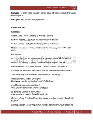 MUSIC LEARNER’S MATERIAL
GRADE 9
Unit 4
V o c a l M u s i c o f t h e R o m a n t i c P e r i o d Page 134
Preludes – a short piece generally played as an introduction to another larger
musical piece
Prologues - An introduction or preface
REFERENCES:
Readings:
Wright, Craig (2010) Listening to Music 5th
Edition
Kamien, Roger (2008) Music An Appreciation 9th
Edition
Yudkin, Jeremy ( 2012) Understanding Music 7th
Edition
Machlis, Joseph and Forney, Kristine (2011) The Enjoyment of Music 9th
Edition
Recordings:
La donna e mobile. http:// www.youtube.com/watch?v=xCFREk6Y8TmM
Libiamo, ne „lieti.http:// www.youtube.com/watch?v=yOhQ1Wdiik
Nessun Dorma. http:// www.youtube.com/watch?v=RdTBm14o0Z8
Gretchen am Spinnrade.http:// www.youtube.com/watch?v=jSneYMIdY-k
Vissi d‟arte.http:// www.youtube.com/watch?v=-OIEoUb8jk
Un bel vi dremo, Angela Gheorghiu
http://www.youtube.com/watch?v=mPUSqOeApVe
Ave Maria.Luciano Pavarotti.http://
www.youtube.com/watch?v=bPvAQxZsgpQ
La Boheme-Quando m‟en vo.http://
www.youtube.com/watch?v=yVQNVoc2_Og
Mutya ng Pasig.Conching Rosal. http:// www.youtube.com/watch?v=wF6-i-
ROnXU
Erlkönig, Joseph Mikolaj http:// www.youtube.com/watch?v=S9fHa6caCMc
 