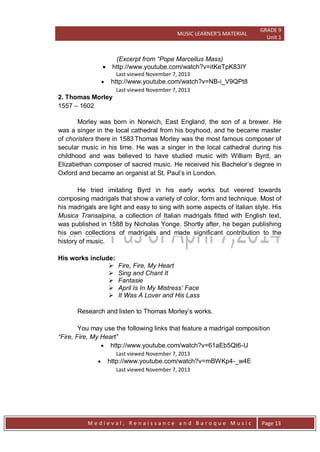 MUSIC LEARNER’S MATERIAL
GRADE 9
Unit 1
M e d i e v a l , R e n a i s s a n c e a n d B a r o q u e M u s i c Page 13
(Excerpt from “Pope Marcellus Mass)
 http://www.youtube.com/watch?v=itKeTpK83IY
Last viewed November 7, 2013
 http://www.youtube.com/watch?v=NB-i_V9QPt8
Last viewed November 7, 2013
2. Thomas Morley
1557 – 1602
Morley was born in Norwich, East England, the son of a brewer. He
was a singer in the local cathedral from his boyhood, and he became master
of choristers there in 1583.Thomas Morley was the most famous composer of
secular music in his time. He was a singer in the local cathedral during his
childhood and was believed to have studied music with William Byrd, an
Elizabethan composer of sacred music. He received his Bachelor’s degree in
Oxford and became an organist at St. Paul’s in London.
He tried imitating Byrd in his early works but veered towards
composing madrigals that show a variety of color, form and technique. Most of
his madrigals are light and easy to sing with some aspects of Italian style. His
Musica Transalpina, a collection of Italian madrigals fitted with English text,
was published in 1588 by Nicholas Yonge. Shortly after, he began publishing
his own collections of madrigals and made significant contribution to the
history of music.
His works include:
 Fire, Fire, My Heart
 Sing and Chant It
 Fantasie
 April Is In My Mistress‟ Face
 It Was A Lover and His Lass
Research and listen to Thomas Morley’s works.
You may use the following links that feature a madrigal composition
“Fire, Fire, My Heart”
 http://www.youtube.com/watch?v=61aEb5Qt6-U
Last viewed November 7, 2013
 http://www.youtube.com/watch?v=mBWKp4-_w4E
Last viewed November 7, 2013
 