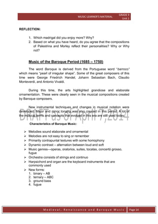 MUSIC LEARNER’S MATERIAL
GRADE 9
Unit 1
M e d i e v a l , R e n a i s s a n c e a n d B a r o q u e M u s i c Page 14
REFLECTION:
1. Which madrigal did you enjoy more? Why?
2. Based on what you have heard, do you agree that the compositions
of Palestrina and Morley reflect their personalities? Why or Why
not?
Music of the Baroque Period (1685 – 1750)
The word Baroque is derived from the Portuguese word ―barroco”
which means ―pearl of irregular shape‖. Some of the great composers of this
time were George Friedrich Handel, Johann Sebastian Bach, Claudio
Monteverdi, and Antonio Vivaldi.
During this time, the arts highlighted grandiose and elaborate
ornamentation. These were clearly seen in the musical compositions created
by Baroque composers.
New instrumental techniques and changes in musical notation were
developed. Major and minor tonality was also created in this period. A lot of
the musical terms and concepts that evolved in this era are still used today.
Characteristics of Baroque Music:
 Melodies sound elaborate and ornamental
 Melodies are not easy to sing or remember
 Primarily contrapuntal textures with some homophony
 Dynamic contrast – alternation between loud and soft
 Music genres—operas, oratorios, suites, tocatas, concertó grosso,
fugue
 Orchestra consists of strings and continuo
 Harpsichord and organ are the keyboard instruments that are
commonly used
 New forms:
1. binary – AB
2. ternary – ABC
3. ground bass
4. fugue
 