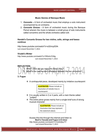 MUSIC LEARNER’S MATERIAL
GRADE 9
Unit 1
M e d i e v a l , R e n a i s s a n c e a n d B a r o q u e M u s i c Page 15
Music Genres of Baroque Music
1. Concerto – A form of orchestral music that employs a solo instrument
accompanied by an orchestra.
2. Concerto Grosso - A form of orchestral music during the Baroque
Period wherein the music is between a small group of solo instruments
called concertino and the whole orchestra called tutti.
Handel’s Concerto Grosso for two violins, cello, strings and basso
continuo
http://www.youtube.com/watch?v=a32nicpS3rk
Last viewed November 7, 2013
Vivaldi’s Winter
http://www.youtube.com/watch?v=YKfuhLCVldg
Last viewed November 7, 2013
REFLECTION:
1. Which video did you enjoy the most? Why?
2. What is the most evident difference between the two concertos?
3. Fugue
 A contrapuntal piece, developed mainly by imitative counterpoint
 It is usually written in 3 or 4 parts, with a main theme called
―subject‖
 The entire piece grows mainly from a single brief tune of strong
musical character
Access this link through the internet and listen to:
Bach’s Toccata and Fugue in D minor
http://www.youtube.com/watch?v=ho9rZjlsyYY
Last viewed November 7, 2013
ILLUSTRATOR: Please include an
illustration of melodic lines in
counterpoint
ILLUSTRATOR: Please include an
illustration that may represent
the statement above.
 