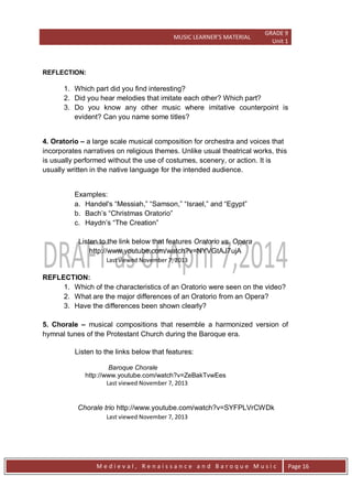 MUSIC LEARNER’S MATERIAL
GRADE 9
Unit 1
M e d i e v a l , R e n a i s s a n c e a n d B a r o q u e M u s i c Page 16
REFLECTION:
1. Which part did you find interesting?
2. Did you hear melodies that imitate each other? Which part?
3. Do you know any other music where imitative counterpoint is
evident? Can you name some titles?
4. Oratorio – a large scale musical composition for orchestra and voices that
incorporates narratives on religious themes. Unlike usual theatrical works, this
is usually performed without the use of costumes, scenery, or action. It is
usually written in the native language for the intended audience.
Examples:
a. Handel's ―Messiah,‖ ―Samson,‖ ―Israel,‖ and ―Egypt‖
b. Bach’s ―Christmas Oratorio‖
c. Haydn’s ―The Creation‖
Listen to the link below that features Oratorio vs. Opera
http://www.youtube.com/watch?v=NYVGtAJ7ujA
Last viewed November 7, 2013
REFLECTION:
1. Which of the characteristics of an Oratorio were seen on the video?
2. What are the major differences of an Oratorio from an Opera?
3. Have the differences been shown clearly?
5. Chorale – musical compositions that resemble a harmonized version of
hymnal tunes of the Protestant Church during the Baroque era.
Listen to the links below that features:
Baroque Chorale
http://www.youtube.com/watch?v=ZeBakTvwEes
Last viewed November 7, 2013
Chorale trio http://www.youtube.com/watch?v=SYFPLVrCWDk
Last viewed November 7, 2013
 