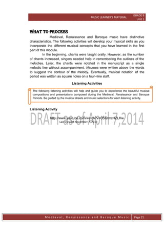 MUSIC LEARNER’S MATERIAL
GRADE 9
Unit 1
M e d i e v a l , R e n a i s s a n c e a n d B a r o q u e M u s i c Page 21
The following listening activities will help and guide you to experience the beautiful musical
compositions and presentations composed during the Medieval, Renaissance and Baroque
Periods. Be guided by the musical sheets and music selections for each listening activity.
WHAT TO PROCESS
Medieval, Renaissance and Baroque music have distinctive
characteristics. The following activities will develop your musical skills as you
incorporate the different musical concepts that you have learned in the first
part of this module.
In the beginning, chants were taught orally. However, as the number
of chants increased, singers needed help in remembering the outlines of the
melodies. Later, the chants were notated in the manuscript as a single
melodic line without accompaniment. Neumes were written above the words
to suggest the contour of the melody. Eventually, musical notation of the
period was written as square notes on a four–line staff.
Listening Activities
Listening Activity
http://www.youtube.com/watch?v=O5GtmcHZLHw
Last viewed November 7, 2013
 