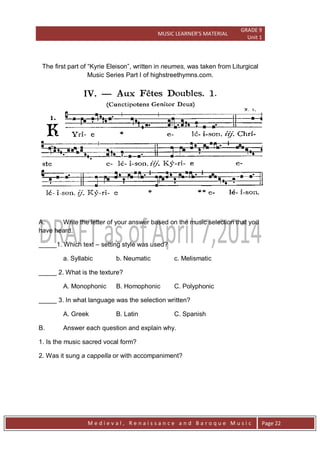 MUSIC LEARNER’S MATERIAL
GRADE 9
Unit 1
M e d i e v a l , R e n a i s s a n c e a n d B a r o q u e M u s i c Page 22
The first part of ―Kyrie Eleison‖, written in neumes, was taken from Liturgical
Music Series Part I of highstreethymns.com.
A. Write the letter of your answer based on the music selection that you
have heard.
_____1. Which text – setting style was used?
a. Syllabic b. Neumatic c. Melismatic
_____ 2. What is the texture?
A. Monophonic B. Homophonic C. Polyphonic
_____ 3. In what language was the selection written?
A. Greek B. Latin C. Spanish
B. Answer each question and explain why.
1. Is the music sacred vocal form?
2. Was it sung a cappella or with accompaniment?
 