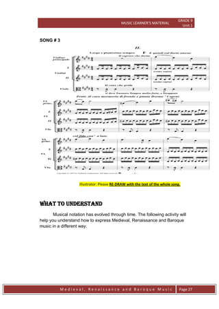 MUSIC LEARNER’S MATERIAL
GRADE 9
Unit 1
M e d i e v a l , R e n a i s s a n c e a n d B a r o q u e M u s i c Page 27
SONG # 3
Illustrator: Please RE-DRAW with the text of the whole song.
WHAT TO UNDERSTAND
Musical notation has evolved through time. The following activity will
help you understand how to express Medieval, Renaissance and Baroque
music in a different way.
 