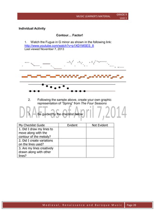 MUSIC LEARNER’S MATERIAL
GRADE 9
Unit 1
M e d i e v a l , R e n a i s s a n c e a n d B a r o q u e M u s i c Page 28
Individual Activity
Contour… Factor!
1. Watch the Fugue in G minor as shown in the following link:
http://www.youtube.com/watch?v=p1XD1MSES_8
Last viewed November 7, 2013
2. Following the sample above, create your own graphic
representation of ―Spring‖ from The Four Seasons
3. Be guided by the checklist below:
My Checklist Guide Evident Not Evident
1. Did I draw my lines to
move along with the
contour of the melody?
2. Did I create variations
on the lines used?
3. Are my lines creatively
drawn along with other
lines?
 