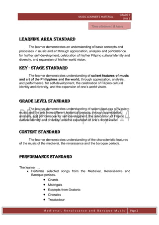 MUSIC LEARNER’S MATERIAL
GRADE 9
Unit 1
M e d i e v a l , R e n a i s s a n c e a n d B a r o q u e M u s i c Page 2
LEARNING AREA STANDARD
The learner demonstrates an understanding of basic concepts and
processes in music and art through appreciation, analysis and performance
for his/her self-development, celebration of his/her Filipino cultural identity and
diversity, and expansion of his/her world vision.
key - stage STANDARD
The learner demonstrates understanding of salient features of music
and art of the Philippines and the world, through appreciation, analysis,
and performance, for self-development, the celebration of Filipino cultural
identity and diversity, and the expansion of one’s world vision.
grade level STANDARD
The learner demonstrates understanding of salient features of Western
music and the arts from different historical periods, through appreciation,
analysis, and performance for self-development, the celebration of Filipino
cultural identity and diversity, and the expansion of one’s world vision.
CONTENT STANDARD
The learner demonstrates understanding of the characteristic features
of the music of the medieval, the renaissance and the baroque periods.
PERFORMANCE STANDARD
The learner …
 Performs selected songs from the Medieval, Renaissance and
Baroque periods.
 Chants
 Madrigals
 Excerpts from Oratorio
 Chorales
 Troubadour
Time allotment: 8 hoursTime allotment: 8 hoursTime allotment: 8 hoursTime allotment: 8 hours
 