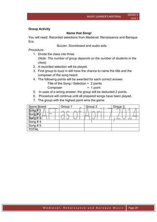 MUSIC LEARNER’S MATERIAL
GRADE 9
Unit 1
M e d i e v a l , R e n a i s s a n c e a n d B a r o q u e M u s i c Page 29
Group Activity
Name that Song!
You will need: Recorded selections from Medieval, Renaissance and Baroque
Era.
Buzzer, Scoreboard and audio aids.
Procedure:
1. Divide the class into three.
(Note: The number of group depends on the number of students in the
class)
2. A recorded selection will be played.
3. First group to buzz in will have the chance to name the title and the
composer of the song heard.
4. The following points will be awarded for each correct answer.
Title of the Song / Selection = 2 points
Composer = 1 point
5. In case of a wrong answer, the group will be deducted 2 points.
6. Procedure will continue until all prepared songs have been played.
7. The group with the highest point wins the game.
Score Board Group 1 Group 2 Group 3
Song # 1
Song # 2
Song # 3
Song # 4
Song # 5
TOTAL
 