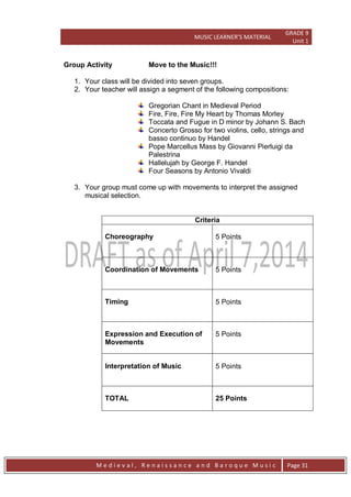MUSIC LEARNER’S MATERIAL
GRADE 9
Unit 1
M e d i e v a l , R e n a i s s a n c e a n d B a r o q u e M u s i c Page 31
Group Activity Move to the Music!!!
1. Your class will be divided into seven groups.
2. Your teacher will assign a segment of the following compositions:
Gregorian Chant in Medieval Period
Fire, Fire, Fire My Heart by Thomas Morley
Toccata and Fugue in D minor by Johann S. Bach
Concerto Grosso for two violins, cello, strings and
basso continuo by Handel
Pope Marcellus Mass by Giovanni Pierluigi da
Palestrina
Hallelujah by George F. Handel
Four Seasons by Antonio Vivaldi
3. Your group must come up with movements to interpret the assigned
musical selection.
Criteria
Choreography 5 Points
Coordination of Movements 5 Points
Timing 5 Points
Expression and Execution of
Movements
5 Points
Interpretation of Music 5 Points
TOTAL 25 Points
 