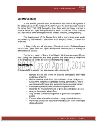 MUSIC LEARNER’S MATERIAL
GRADE 9
Unit 2
C l a s s i c a l M u s i c Page 33
INTRODUCTION:
In this module, you will learn the historical and cultural background of
the Classical era. In the history of Western music, the term Classical refers to
the period from 1750-1820. During this time, there were significant changes in
musical forms and style distinguishing the music from those of the previous
era. New music forms emerged such as sonata, concerto, and symphony.
The development of the Sonata form led to more large-scale works
and other long instrumental compositions such as symphonies, concertos and
overtures.
In this module, you will also learn of the development of classical opera
such as the Opera Seria and Opera Buffa which became popular among the
different social classes.
The life and music of Franz Josef Haydn, Wolfgang Amadeus Mozart
and Ludwig Van Beethoven, the three greatest and most famous composers
of the Classical era will be discussed in the following pages.
OBJECTIVES:
At the end of the module you, as a learner, are expected to:
 Narrate the life and works of classical composers after video
and movie showing
 Relate classical music to its historical and cultural background
 Explain the performance practice (setting, composition, role of
composers/performers, and audience) during classical period
 Listen perceptively to selected classical period music
 Describe the musical elements of given classical period pieces
 Analyze the sonata allegro form
 Sing themes or melodic fragments of given classical period
pieces
 Explore other arts and media that portray classical elements
 Improvise appropriate accompaniment to given short and simple
classical pieces
 