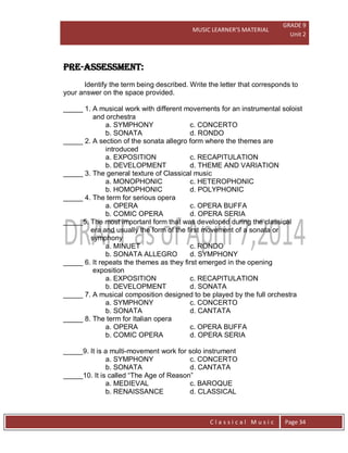 MUSIC LEARNER’S MATERIAL
GRADE 9
Unit 2
C l a s s i c a l M u s i c Page 34
PRE-ASSESSMENT:
Identify the term being described. Write the letter that corresponds to
your answer on the space provided.
_____ 1. A musical work with different movements for an instrumental soloist
and orchestra
a. SYMPHONY c. CONCERTO
b. SONATA d. RONDO
_____ 2. A section of the sonata allegro form where the themes are
introduced
a. EXPOSITION c. RECAPITULATION
b. DEVELOPMENT d. THEME AND VARIATION
_____ 3. The general texture of Classical music
a. MONOPHONIC c. HETEROPHONIC
b. HOMOPHONIC d. POLYPHONIC
_____ 4. The term for serious opera
a. OPERA c. OPERA BUFFA
b. COMIC OPERA d. OPERA SERIA
_____5. The most important form that was developed during the classical
era and usually the form of the first movement of a sonata or
symphony
a. MINUET c. RONDO
b. SONATA ALLEGRO d. SYMPHONY
_____ 6. It repeats the themes as they first emerged in the opening
exposition
a. EXPOSITION c. RECAPITULATION
b. DEVELOPMENT d. SONATA
_____ 7. A musical composition designed to be played by the full orchestra
a. SYMPHONY c. CONCERTO
b. SONATA d. CANTATA
_____ 8. The term for Italian opera
a. OPERA c. OPERA BUFFA
b. COMIC OPERA d. OPERA SERIA
_____9. It is a multi-movement work for solo instrument
a. SYMPHONY c. CONCERTO
b. SONATA d. CANTATA
_____10. It is called “The Age of Reason”
a. MEDIEVAL c. BAROQUE
b. RENAISSANCE d. CLASSICAL
 