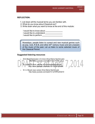 MUSIC LEARNER’S MATERIAL
GRADE 9
Unit 2
C l a s s i c a l M u s i c Page 35
Nowadays, people listen to current and new musical genres such
as pop, rock, R & B, and other 20th
century music and are unaware
of the music of the past. Let us listen to some selected music of
the Classical Period.
REFLECTION:
1. List down all the musical terms you are familiar with.
2. What do you know about Classical era?
3. Write down what you want to know at the end of this module:
I would like to know about ________________
I would like to understand ________________
I would like to perform ___________________
Suggested listening resources
o W.A. Mozart Serenade in G minor (Eine Kleine Nachtmusik)
http://www.youtube.com/watch?v=o1FSN8_pp_o
o W. A. Mozart Rock version of Eine Kleine Nachtmusik
http://www.youtube.com/watch?v=OL0T-q50s9A
o W. A. Mozart Jazz version Eine Kleine Nachtmusik
http://www.youtube.com/watch?v=wY9P5z3CQ10
 