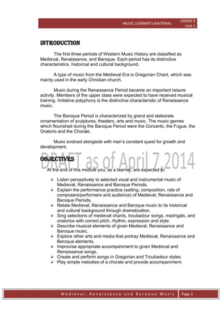 MUSIC LEARNER’S MATERIAL
GRADE 9
Unit 1
M e d i e v a l , R e n a i s s a n c e a n d B a r o q u e M u s i c Page 3
INTRODUCTION
The first three periods of Western Music History are classified as
Medieval, Renaissance, and Baroque. Each period has its distinctive
characteristics, historical and cultural background.
A type of music from the Medieval Era is Gregorian Chant, which was
mainly used in the early Christian church.
Music during the Renaissance Period became an important leisure
activity. Members of the upper class were expected to have received musical
training. Imitative polyphony is the distinctive characteristic of Renaissance
music.
The Baroque Period is characterized by grand and elaborate
ornamentation of sculptures, theaters, arts and music. The music genres
which flourished during the Baroque Period were the Concerto, the Fugue, the
Oratorio and the Chorale.
Music evolved alongside with man’s constant quest for growth and
development.
OBJECTIVES
At the end of this module you, as a learner, are expected to:
 Listen perceptively to selected vocal and instrumental music of
Medieval, Renaissance and Baroque Periods.
 Explain the performance practice (setting, composition, role of
composers/performers and audience) of Medieval, Renaissance and
Baroque Periods.
 Relate Medieval, Renaissance and Baroque music to its historical
and cultural background through dramatization.
 Sing selections of medieval chants, troubadour songs, madrigals, and
oratorios with correct pitch, rhythm, expression and style.
 Describe musical elements of given Medieval, Renaissance and
Baroque music.
 Explore other arts and media that portray Medieval, Renaissance and
Baroque elements.
 Improvise appropriate accompaniment to given Medieval and
Renaissance songs.
 Create and perform songs in Gregorian and Troubadour styles.
 Play simple melodies of a chorale and provide accompaniment.
 