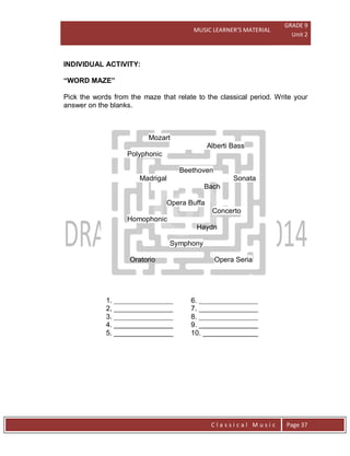 MUSIC LEARNER’S MATERIAL
GRADE 9
Unit 2
C l a s s i c a l M u s i c Page 37
INDIVIDUAL ACTIVITY:
“WORD MAZE”
Pick the words from the maze that relate to the classical period. Write your
answer on the blanks.
Mozart
Alberti Bass
Polyphonic
Beethoven
Madrigal Sonata
Bach
Opera Buffa
Concerto
Homophonic
Haydn
Symphony
Oratorio Opera Seria
1. _______________ 6. _______________
2, _______________ 7. _______________
3. _______________ 8. _______________
4. _______________ 9. _______________
5. _______________ 10. ______________
 