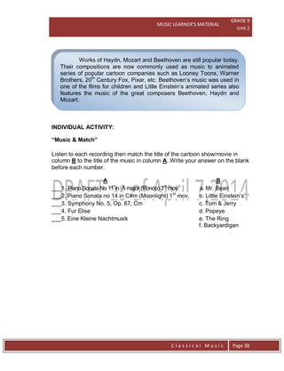 MUSIC LEARNER’S MATERIAL
GRADE 9
Unit 2
C l a s s i c a l M u s i c Page 38
Works of Haydn, Mozart and Beethoven are still popular today.
Their compositions are now commonly used as music to animated
series of popular cartoon companies such as Looney Toons, Warner
Brothers, 20th
Century Fox, Pixar, etc. Beethoven’s music was used in
one of the films for children and Little Einstein’s animated series also
features the music of the great composers Beethoven, Haydn and
Mozart.
INDIVIDUAL ACTIVITY:
“Music & Match”
Listen to each recording then match the title of the cartoon show/movie in
column B to the title of the music in column A. Write your answer on the blank
before each number.
A B
___1. Piano Sonata No 11 in A major (Rondo) 3rd
mov. a. Mr. Bean
___2. Piano Sonata no 14 in C#m (Moonlight) 1st
mov. b. Little Einstein’s
___3. Symphony No. 5, Op. 67, Cm c. Tom & Jerry
___4. Fur Elise d. Popeye
___5. Eine Kleine Nachtmusik e. The Ring
f. Backyardigan
 